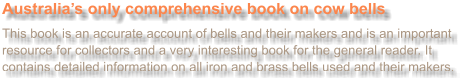Australia’s only comprehensive book on cow bells  This book is an accurate account of bells and their makers and is an important resource for collectors and a very interesting book for the general reader. It contains detailed information on all iron and brass bells used and their makers.