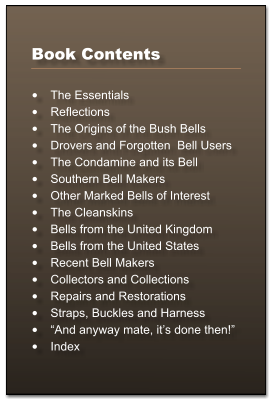 Book Contents  •	The Essentials •	Reflections •	The Origins of the Bush Bells •	Drovers and Forgotten  Bell Users •	The Condamine and its Bell •	Southern Bell Makers •	Other Marked Bells of Interest •	The Cleanskins •	Bells from the United Kingdom •	Bells from the United States •	Recent Bell Makers •	Collectors and Collections •	Repairs and Restorations •	Straps, Buckles and Harness •	“And anyway mate, it’s done then!” •	Index