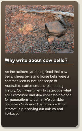 Why write about cow bells?  As the authors, we recognised that cow bells, sheep bells and horse bells were a common icon in the landscape of Australias settlement and pioneering history. So it was timely to catalogue what bells remained and document their stories for generations to come. We consider ourselves ordinary Australians with an interest in preserving our culture and heritage.